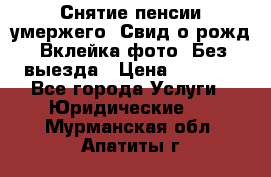 Снятие пенсии умержего. Свид.о рожд. Вклейка фото. Без выезда › Цена ­ 3 000 - Все города Услуги » Юридические   . Мурманская обл.,Апатиты г.